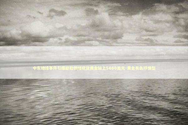 中东地缘事件引爆避险情绪现货黄金站上5400美元-黄金有色抒情型 新闻