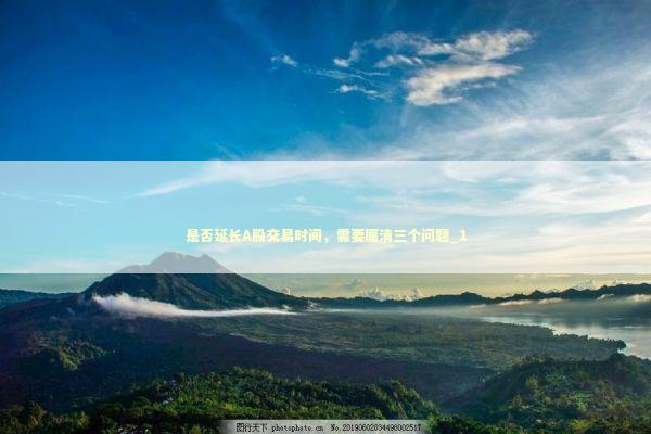 是否延长A股交易时间，需要厘清三个问题_1 新闻