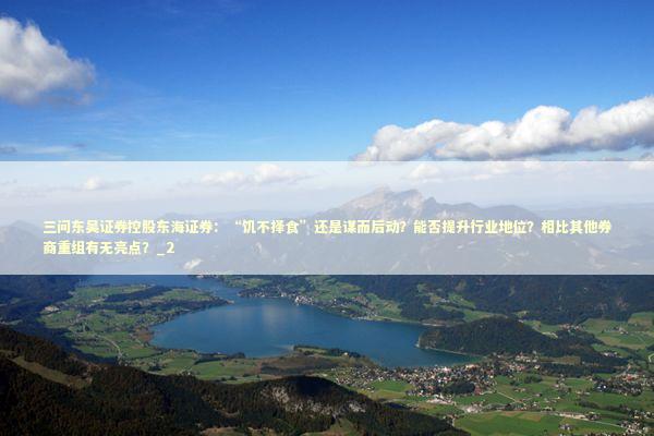 三问东吴证券控股东海证券:“饥不择食”还是谋而后动?能否提升行业地位?相比其他券商重组有无亮点?_2 三问东吴证券控股东海证券:“饥不择食”还是谋而后动?能否提升行业地位?相比其他券商重组有无亮点?_2 新闻