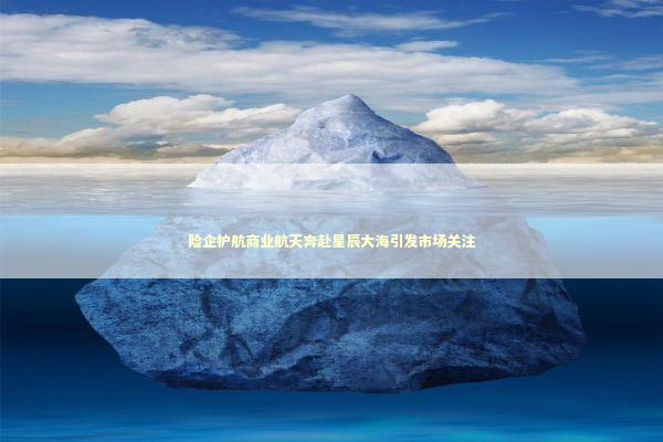 险企护航商业航天奔赴星辰大海引发市场关注 新闻