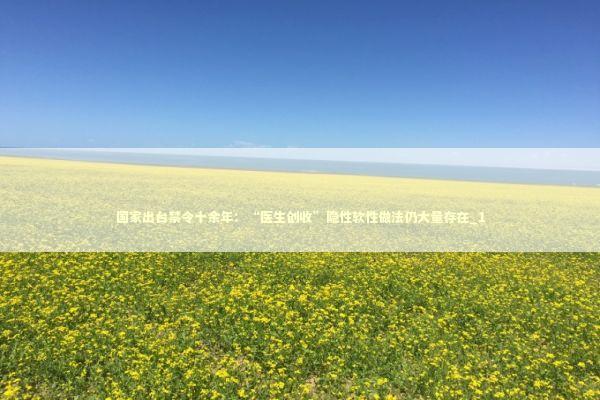 国家出台禁令十余年：“医生创收”隐性软性做法仍大量存在_1 新闻